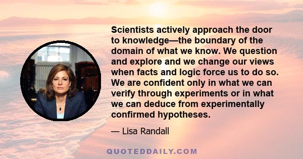 Scientists actively approach the door to knowledge—the boundary of the domain of what we know. We question and explore and we change our views when facts and logic force us to do so. We are confident only in what we can 