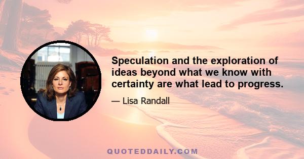 Speculation and the exploration of ideas beyond what we know with certainty are what lead to progress.