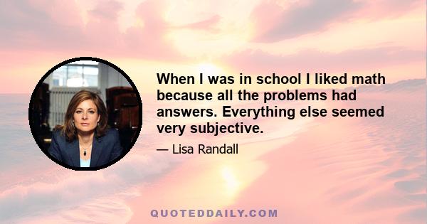 When I was in school I liked math because all the problems had answers. Everything else seemed very subjective.