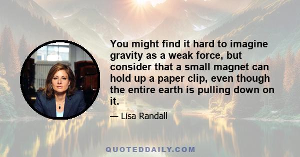 You might find it hard to imagine gravity as a weak force, but consider that a small magnet can hold up a paper clip, even though the entire earth is pulling down on it.