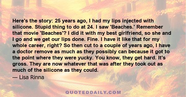 Here's the story: 25 years ago, I had my lips injected with silicone. Stupid thing to do at 24. I saw 'Beaches.' Remember that movie 'Beaches'? I did it with my best girlfriend, so she and I go and we get our lips done. 