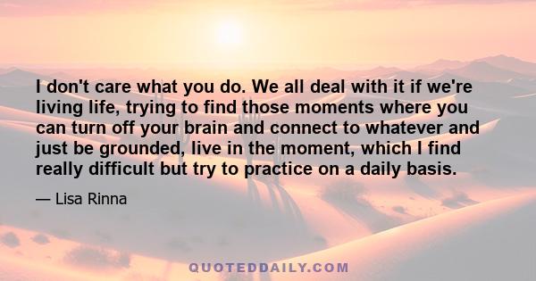 I don't care what you do. We all deal with it if we're living life, trying to find those moments where you can turn off your brain and connect to whatever and just be grounded, live in the moment, which I find really