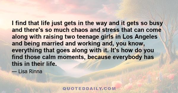 I find that life just gets in the way and it gets so busy and there's so much chaos and stress that can come along with raising two teenage girls in Los Angeles and being married and working and, you know, everything