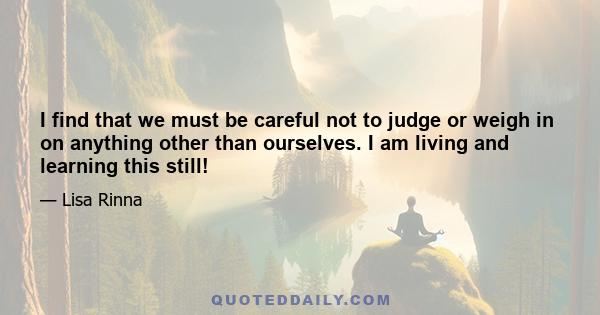 I find that we must be careful not to judge or weigh in on anything other than ourselves. I am living and learning this still!