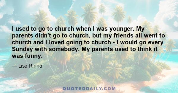 I used to go to church when I was younger. My parents didn't go to church, but my friends all went to church and I loved going to church - I would go every Sunday with somebody. My parents used to think it was funny.