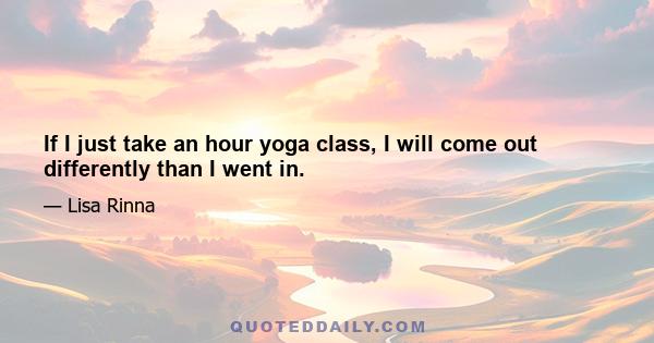 If I just take an hour yoga class, I will come out differently than I went in.