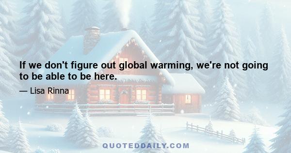 If we don't figure out global warming, we're not going to be able to be here.