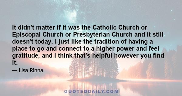 It didn't matter if it was the Catholic Church or Episcopal Church or Presbyterian Church and it still doesn't today. I just like the tradition of having a place to go and connect to a higher power and feel gratitude,