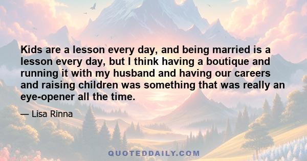 Kids are a lesson every day, and being married is a lesson every day, but I think having a boutique and running it with my husband and having our careers and raising children was something that was really an eye-opener