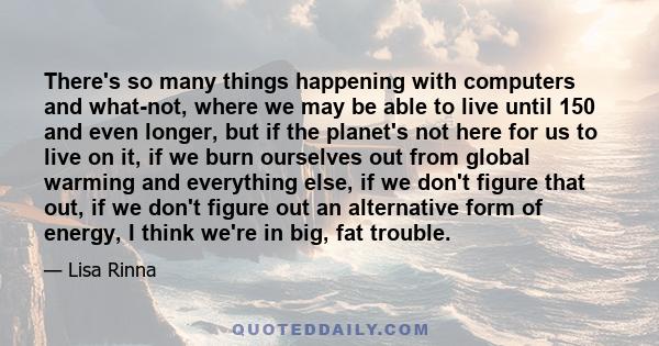 There's so many things happening with computers and what-not, where we may be able to live until 150 and even longer, but if the planet's not here for us to live on it, if we burn ourselves out from global warming and