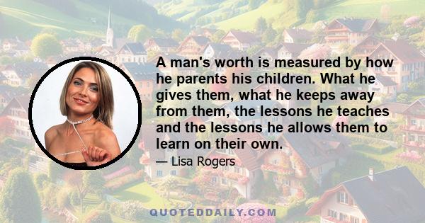 A man's worth is measured by how he parents his children. What he gives them, what he keeps away from them, the lessons he teaches and the lessons he allows them to learn on their own.