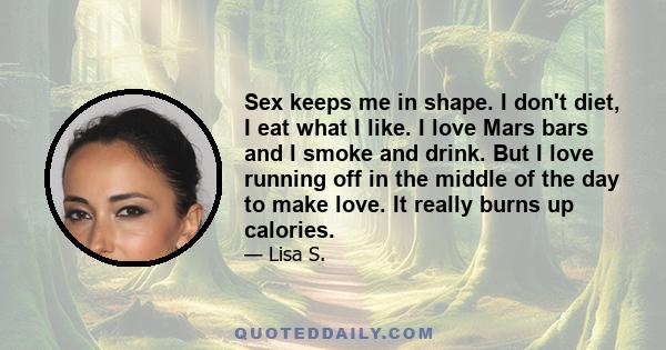 Sex keeps me in shape. I don't diet, I eat what I like. I love Mars bars and I smoke and drink. But I love running off in the middle of the day to make love. It really burns up calories.