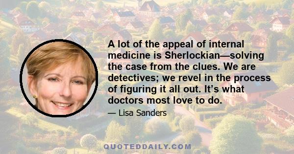 A lot of the appeal of internal medicine is Sherlockian—solving the case from the clues. We are detectives; we revel in the process of figuring it all out. It’s what doctors most love to do.