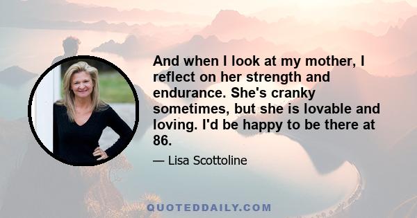 And when I look at my mother, I reflect on her strength and endurance. She's cranky sometimes, but she is lovable and loving. I'd be happy to be there at 86.