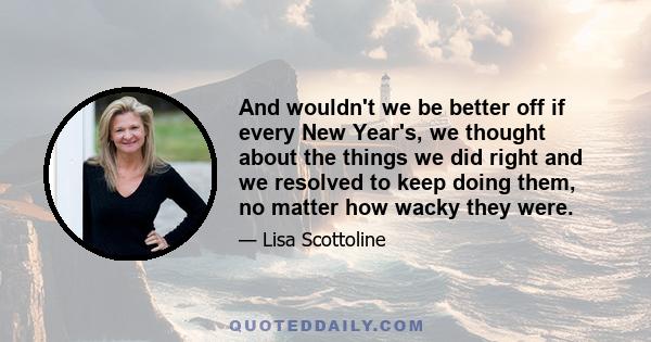 And wouldn't we be better off if every New Year's, we thought about the things we did right and we resolved to keep doing them, no matter how wacky they were.