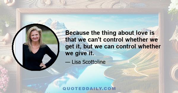 Because the thing about love is that we can't control whether we get it, but we can control whether we give it.