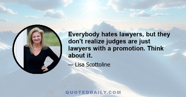 Everybody hates lawyers, but they don't realize judges are just lawyers with a promotion. Think about it.