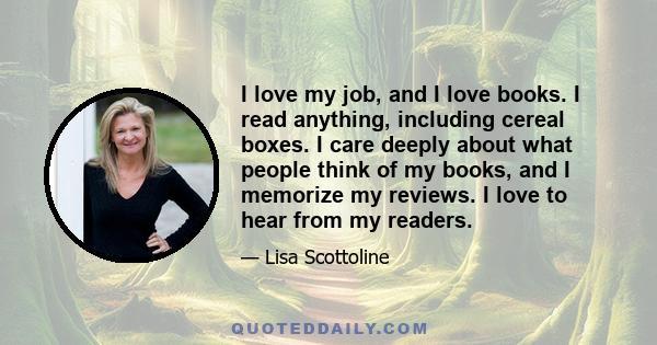 I love my job, and I love books. I read anything, including cereal boxes. I care deeply about what people think of my books, and I memorize my reviews. I love to hear from my readers.