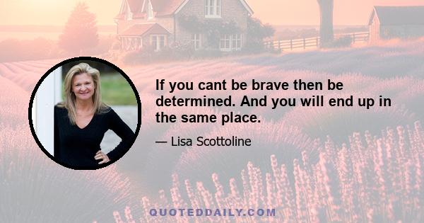 If you cant be brave then be determined. And you will end up in the same place.