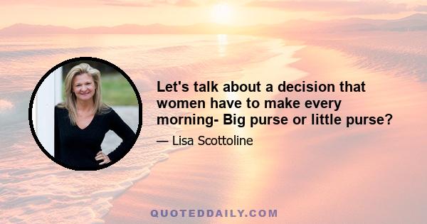 Let's talk about a decision that women have to make every morning- Big purse or little purse?