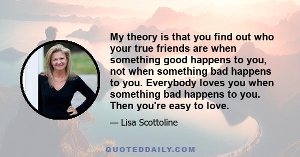 My theory is that you find out who your true friends are when something good happens to you, not when something bad happens to you. Everybody loves you when something bad happens to you. Then you're easy to love.