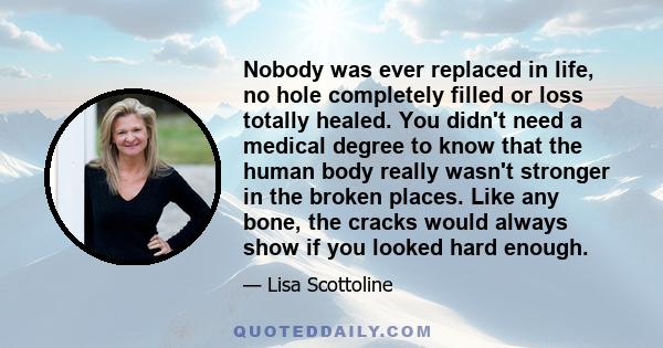 Nobody was ever replaced in life, no hole completely filled or loss totally healed. You didn't need a medical degree to know that the human body really wasn't stronger in the broken places. Like any bone, the cracks