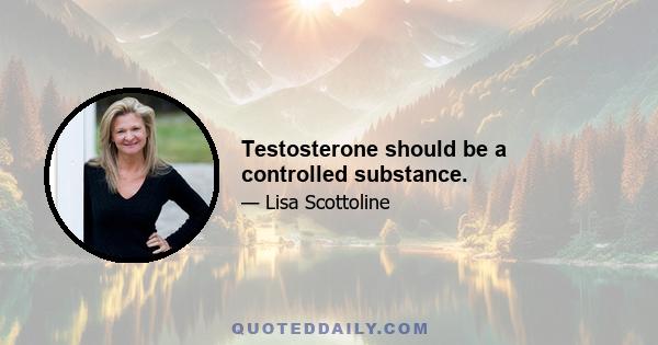 Testosterone should be a controlled substance.