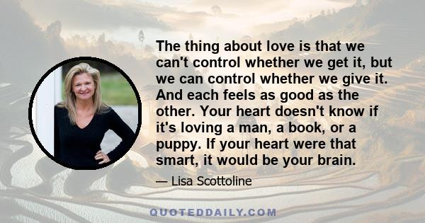 The thing about love is that we can't control whether we get it, but we can control whether we give it. And each feels as good as the other. Your heart doesn't know if it's loving a man, a book, or a puppy. If your