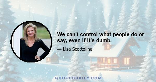 We can't control what people do or say, even if it's dumb.