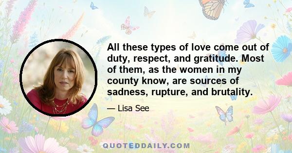 All these types of love come out of duty, respect, and gratitude. Most of them, as the women in my county know, are sources of sadness, rupture, and brutality.