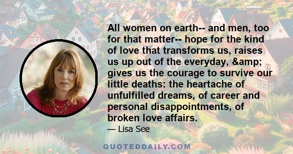 All women on earth-- and men, too for that matter-- hope for the kind of love that transforms us, raises us up out of the everyday, & gives us the courage to survive our little deaths: the heartache of unfulfilled