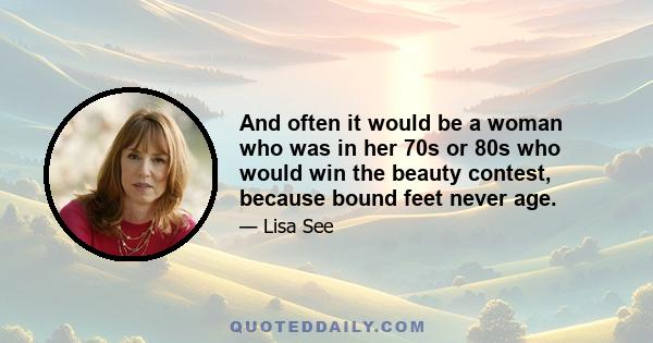 And often it would be a woman who was in her 70s or 80s who would win the beauty contest, because bound feet never age.