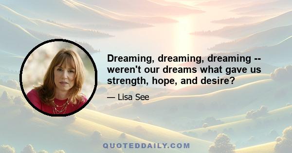 Dreaming, dreaming, dreaming -- weren't our dreams what gave us strength, hope, and desire?