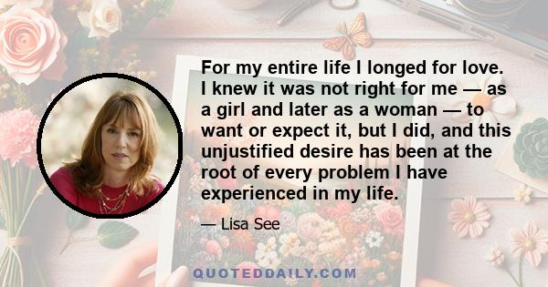 For my entire life I longed for love. I knew it was not right for me — as a girl and later as a woman — to want or expect it, but I did, and this unjustified desire has been at the root of every problem I have