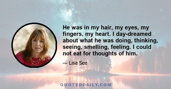 He was in my hair, my eyes, my fingers, my heart. I day-dreamed about what he was doing, thinking, seeing, smelling, feeling. I could not eat for thoughts of him.