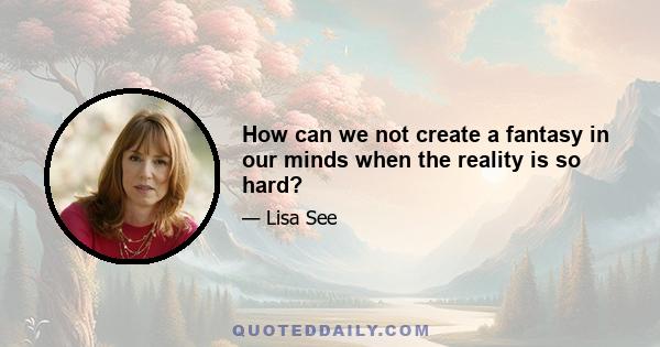 How can we not create a fantasy in our minds when the reality is so hard?