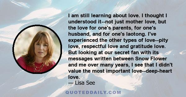 I am still learning about love. I thought I understood it--not just mother love, but the love for one's parents, for one's husband, and for one's laotong. I've experienced the other types of love--pity love, respectful