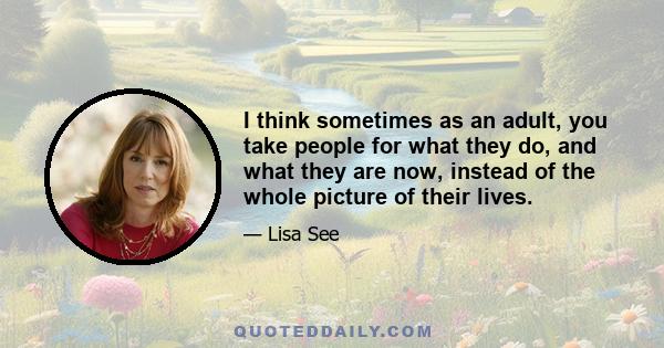 I think sometimes as an adult, you take people for what they do, and what they are now, instead of the whole picture of their lives.