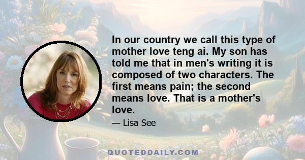 In our country we call this type of mother love teng ai. My son has told me that in men's writing it is composed of two characters. The first means pain; the second means love. That is a mother's love.