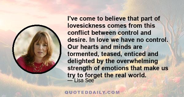 I've come to believe that part of lovesickness comes from this conflict between control and desire. In love we have no control. Our hearts and minds are tormented, teased, enticed and delighted by the overwhelming