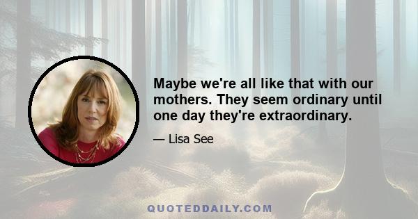 Maybe we're all like that with our mothers. They seem ordinary until one day they're extraordinary.