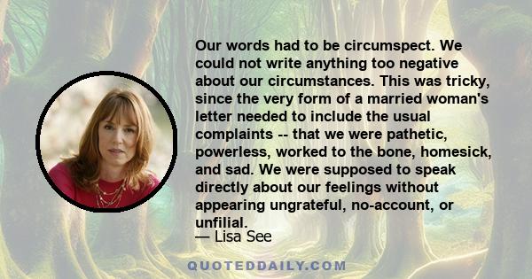 Our words had to be circumspect. We could not write anything too negative about our circumstances. This was tricky, since the very form of a married woman's letter needed to include the usual complaints -- that we were