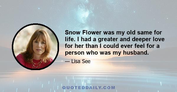 Snow Flower was my old same for life. I had a greater and deeper love for her than I could ever feel for a person who was my husband.