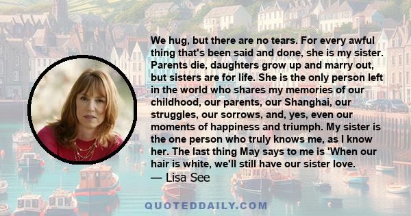 We hug, but there are no tears. For every awful thing that's been said and done, she is my sister. Parents die, daughters grow up and marry out, but sisters are for life. She is the only person left in the world who