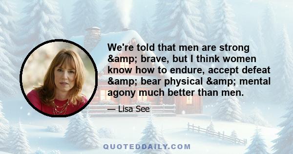 We're told that men are strong & brave, but I think women know how to endure, accept defeat & bear physical & mental agony much better than men.