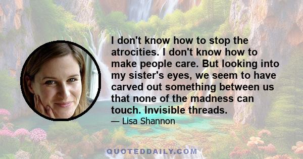 I don't know how to stop the atrocities. I don't know how to make people care. But looking into my sister's eyes, we seem to have carved out something between us that none of the madness can touch. Invisible threads.