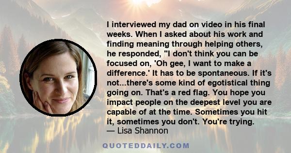 I interviewed my dad on video in his final weeks. When I asked about his work and finding meaning through helping others, he responded, I don't think you can be focused on, 'Oh gee, I want to make a difference.' It has