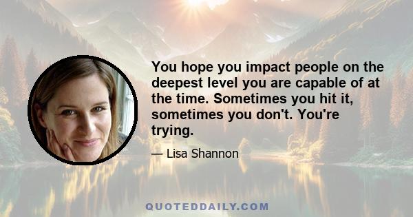 You hope you impact people on the deepest level you are capable of at the time. Sometimes you hit it, sometimes you don't. You're trying.