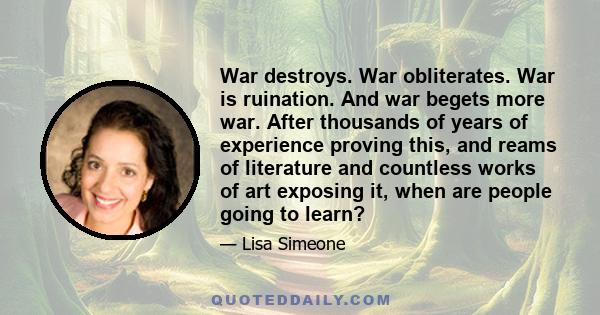 War destroys. War obliterates. War is ruination. And war begets more war. After thousands of years of experience proving this, and reams of literature and countless works of art exposing it, when are people going to