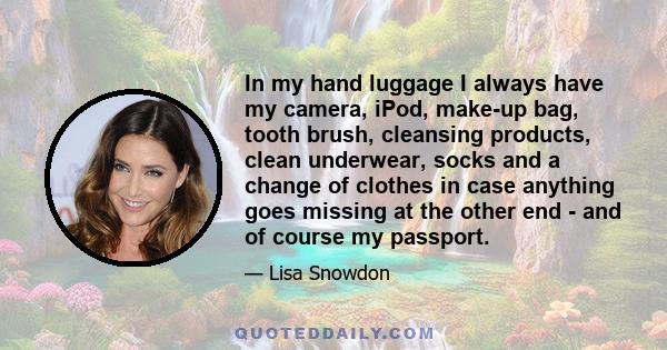 In my hand luggage I always have my camera, iPod, make-up bag, tooth brush, cleansing products, clean underwear, socks and a change of clothes in case anything goes missing at the other end - and of course my passport.